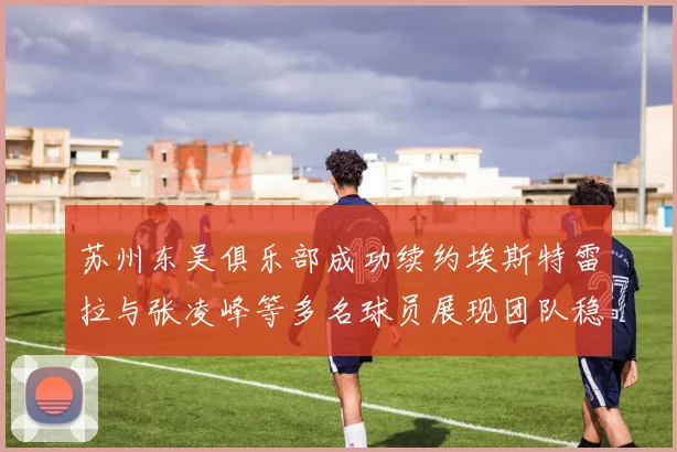 苏州东吴俱乐部成功续约埃斯特雷拉与张凌峰等多名球员展现团队稳定性