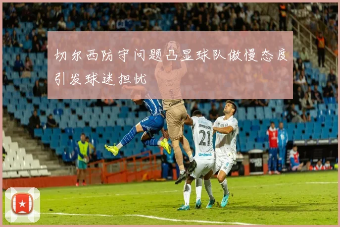 切尔西防守问题凸显球队傲慢态度引发球迷担忧