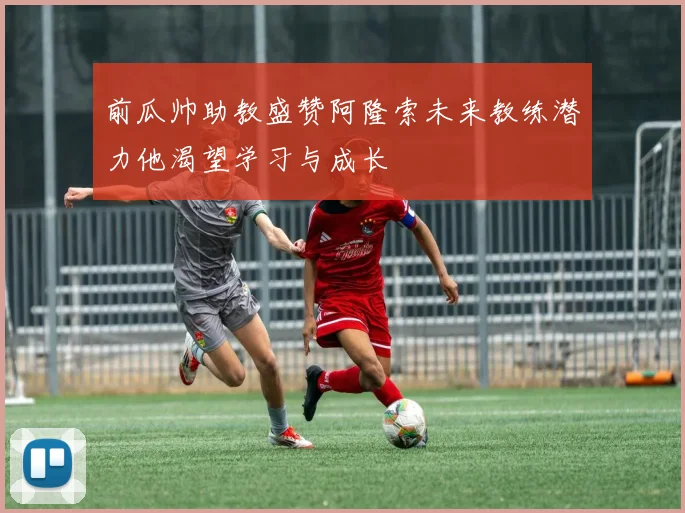 前瓜帅助教盛赞阿隆索未来教练潜力他渴望学习与成长