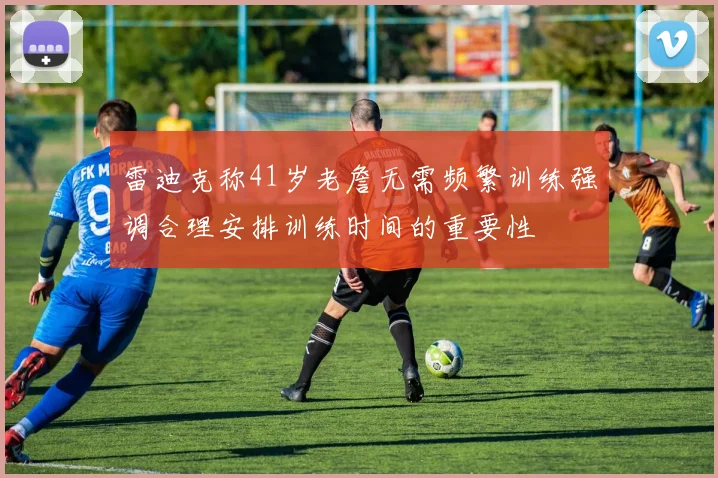 雷迪克称41岁老詹无需频繁训练强调合理安排训练时间的重要性