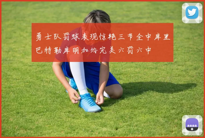 勇士队罚球表现惊艳三节全中库里巴特勒库明加均完美六罚六中