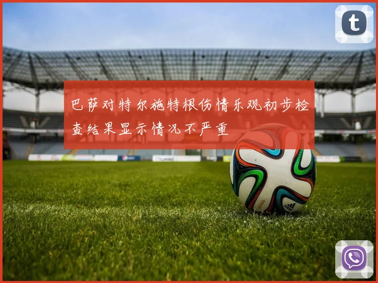 巴萨对特尔施特根伤情乐观初步检查结果显示情况不严重