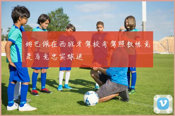 姆巴佩在西班牙驾校考驾照教练竟是马竞忠实球迷
