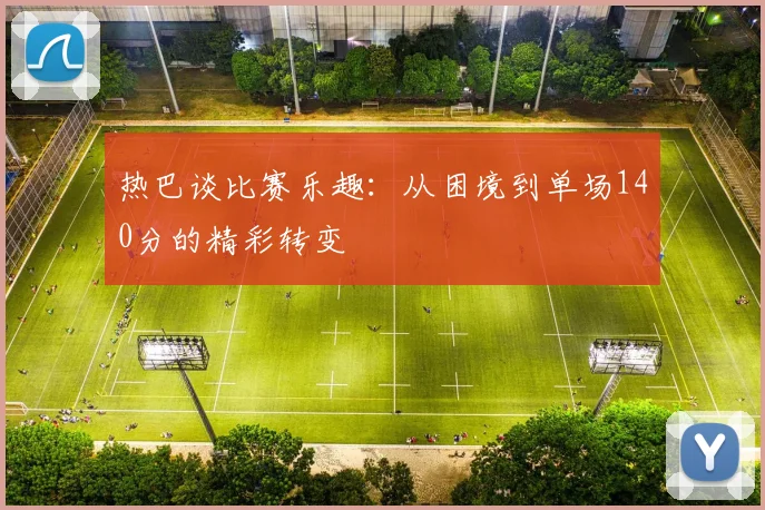 热巴谈比赛乐趣：从困境到单场140分的精彩转变