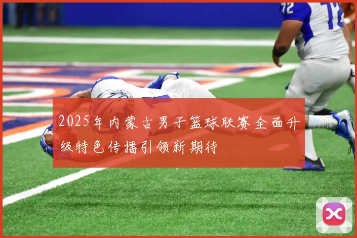 2025年内蒙古男子篮球联赛全面升级特色传播引领新期待