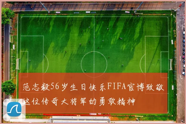 范志毅56岁生日快乐FIFA官博致敬这位传奇大将军的勇敢精神