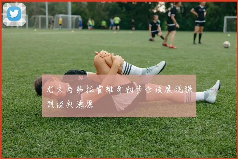 尤文与弗拉霍维奇初步会谈展现强烈谈判意愿