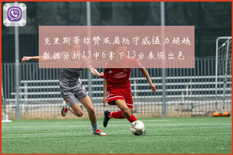 克里斯蒂称赞浓眉防守威慑力超越数据分析13中6拿下13分表现出色