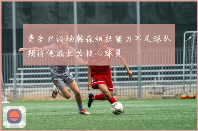 费舍尔谈杨瀚森组织能力不足球队期待他成长为核心球员