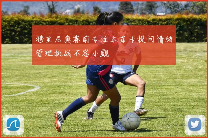 穆里尼奥赛前专注本菲卡提问情绪管理挑战不容小觑