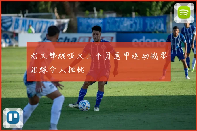 尤文锋线哑火三个月意甲运动战零进球令人担忧