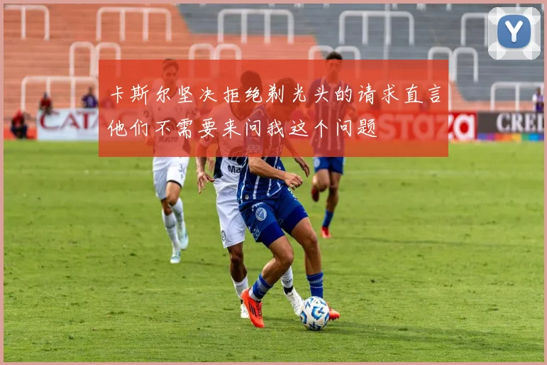 卡斯尔坚决拒绝剃光头的请求直言他们不需要来问我这个问题