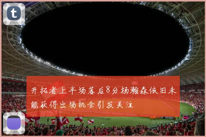 开拓者上半场落后8分杨瀚森依旧未能获得出场机会引发关注