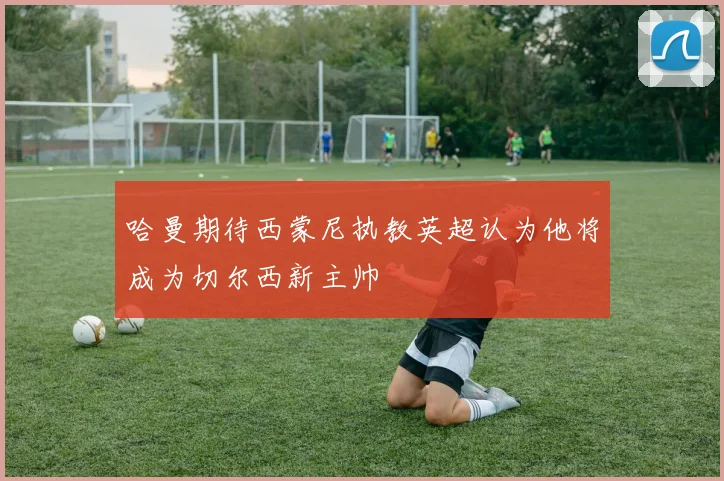 哈曼期待西蒙尼执教英超认为他将成为切尔西新主帅