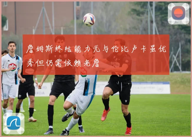 詹姆斯终结能力无与伦比卢卡虽优秀但仍需依赖老詹