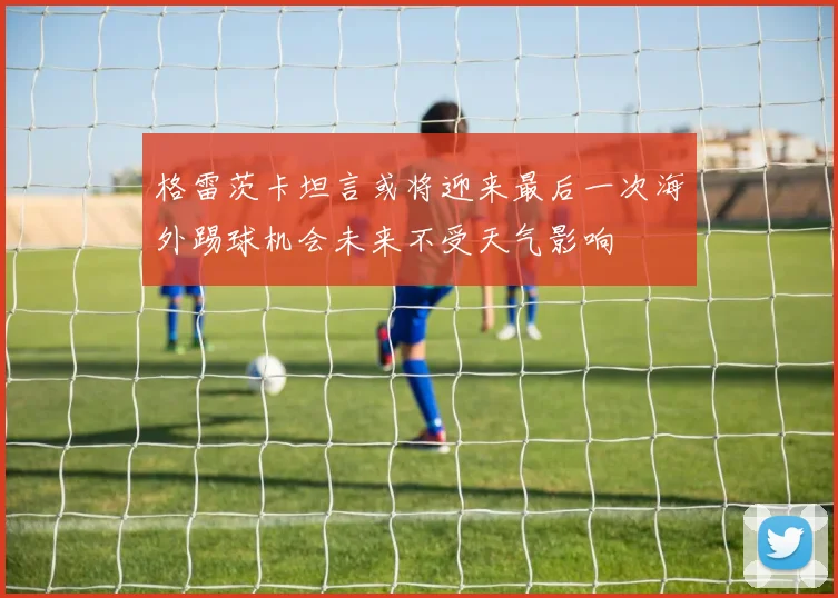 格雷茨卡坦言或将迎来最后一次海外踢球机会未来不受天气影响