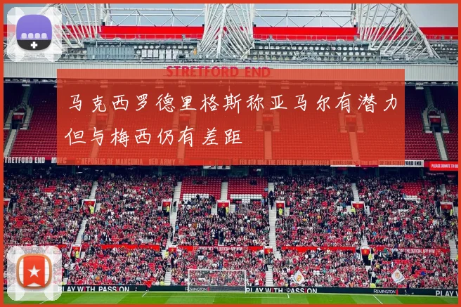 马克西罗德里格斯称亚马尔有潜力但与梅西仍有差距