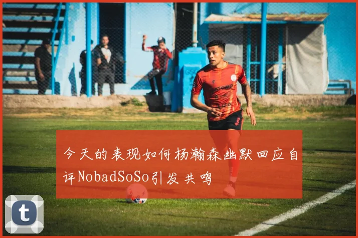 今天的表现如何杨瀚森幽默回应自评NobadSoSo引发共鸣