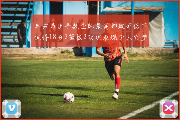 库兹马出手数全队最高却效率低下仅得18分3篮板2助攻表现令人失望