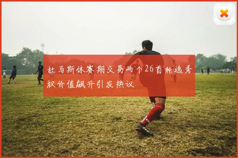 杜马斯休赛期交易两个26首轮选秀权价值飙升引发热议