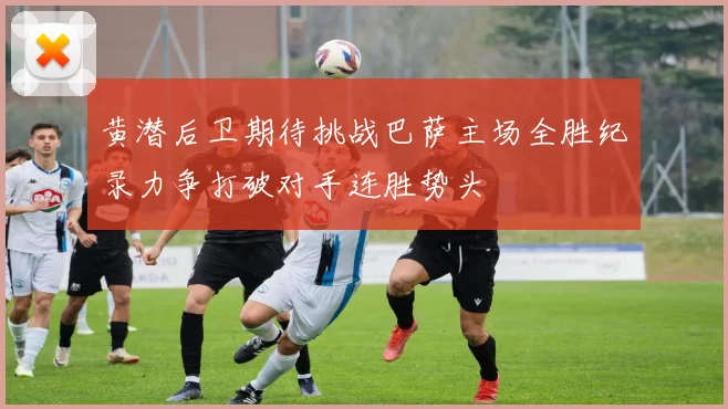 黄潜后卫期待挑战巴萨主场全胜纪录力争打破对手连胜势头