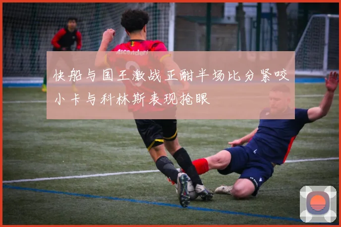 快船与国王激战正酣半场比分紧咬小卡与科林斯表现抢眼