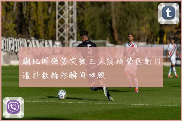 蒯纪闻强势突破三人防线禁区射门遭扑救精彩瞬间回顾