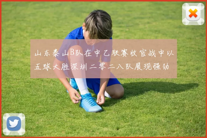 山东泰山B队在中乙联赛收官战中以五球大胜深圳二零二八队展现强劲实力