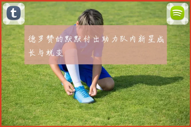德罗赞的默默付出助力队内新星成长与蜕变