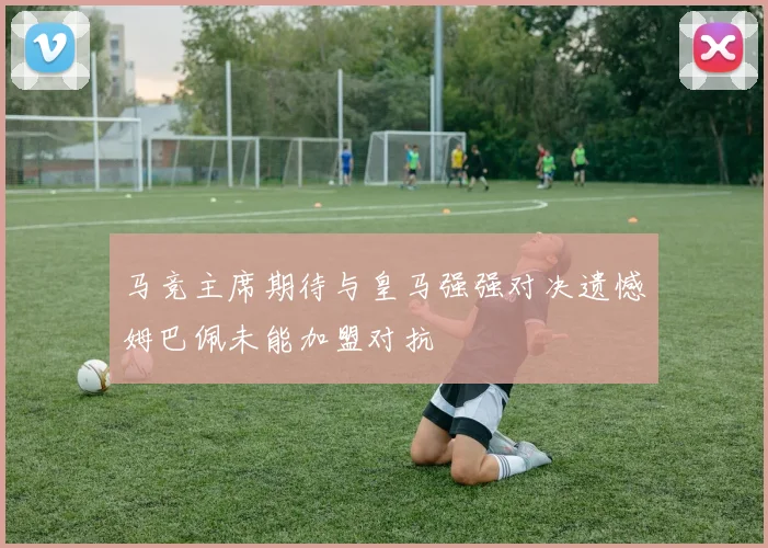 马竞主席期待与皇马强强对决遗憾姆巴佩未能加盟对抗
