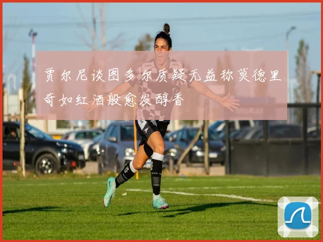 贾尔尼谈图多尔质疑无益称莫德里奇如红酒般愈发醇香