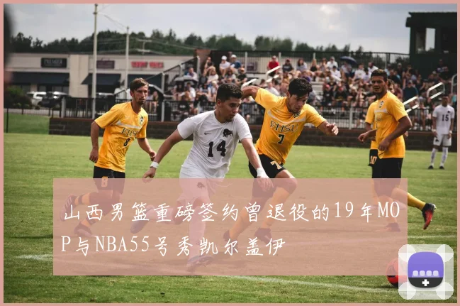 山西男篮重磅签约曾退役的19年MOP与NBA55号秀凯尔盖伊