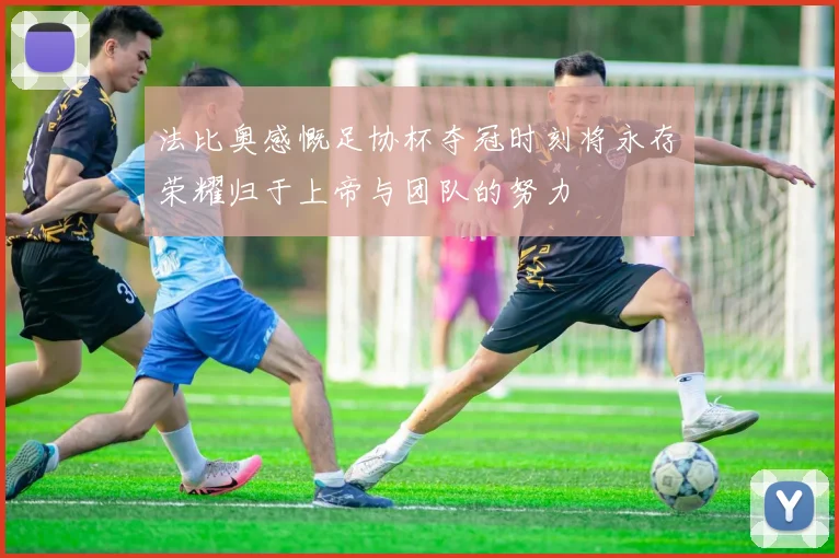 法比奥感慨足协杯夺冠时刻将永存荣耀归于上帝与团队的努力
