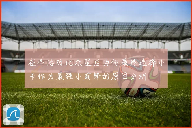 在乔治对比众星后为何最终选择小卡作为最强小前锋的原因分析