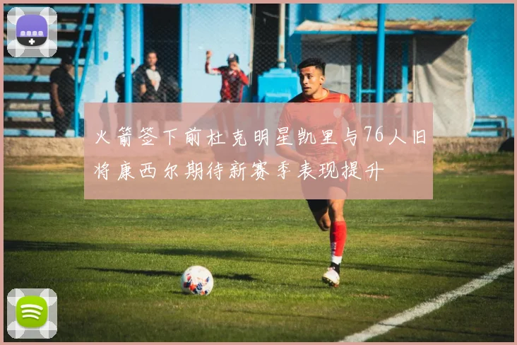 火箭签下前杜克明星凯里与76人旧将康西尔期待新赛季表现提升