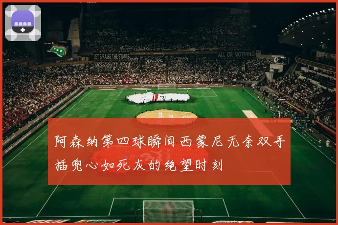 阿森纳第四球瞬间西蒙尼无奈双手插兜心如死灰的绝望时刻