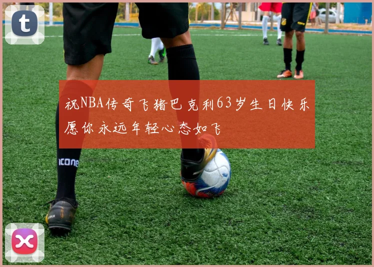 祝NBA传奇飞猪巴克利63岁生日快乐愿你永远年轻心态如飞