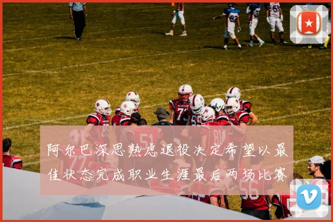 阿尔巴深思熟虑退役决定希望以最佳状态完成职业生涯最后两场比赛
